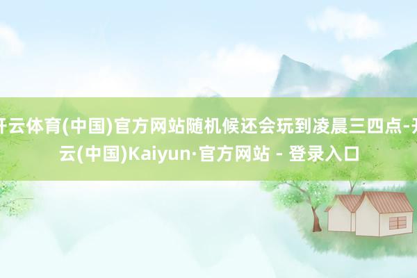 开云体育(中国)官方网站随机候还会玩到凌晨三四点-开云(中国)Kaiyun·官方网站 - 登录入口