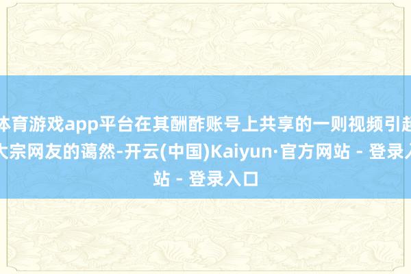 体育游戏app平台在其酬酢账号上共享的一则视频引起了大宗网友的蔼然-开云(中国)Kaiyun·官方网站 - 登录入口