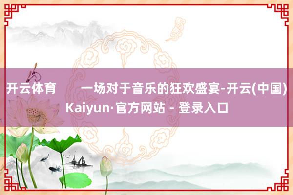 开云体育       一场对于音乐的狂欢盛宴-开云(中国)Kaiyun·官方网站 - 登录入口
