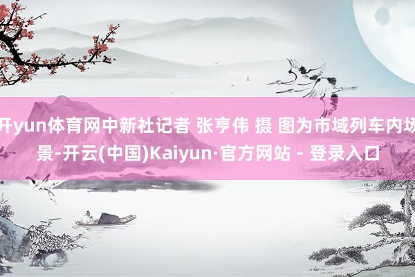开yun体育网中新社记者 张亨伟 摄 图为市域列车内场景-开云(中国)Kaiyun·官方网站 - 登录入口