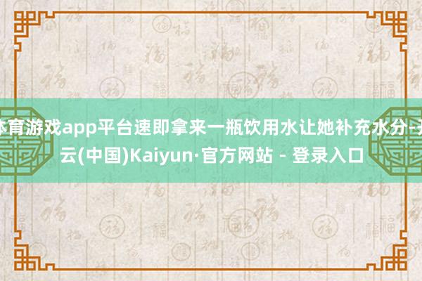 体育游戏app平台速即拿来一瓶饮用水让她补充水分-开云(中国)Kaiyun·官方网站 - 登录入口