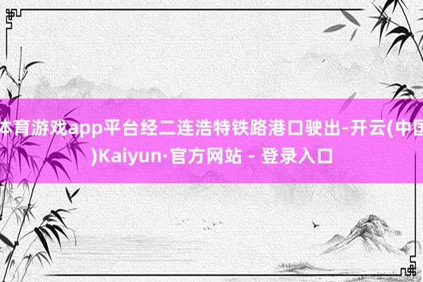体育游戏app平台经二连浩特铁路港口驶出-开云(中国)Kaiyun·官方网站 - 登录入口