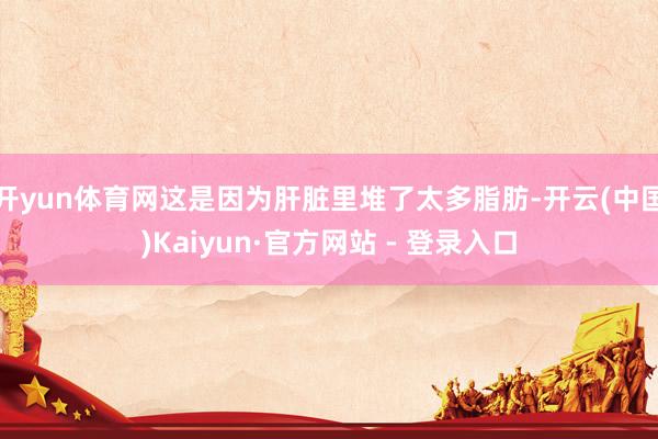 开yun体育网这是因为肝脏里堆了太多脂肪-开云(中国)Kaiyun·官方网站 - 登录入口