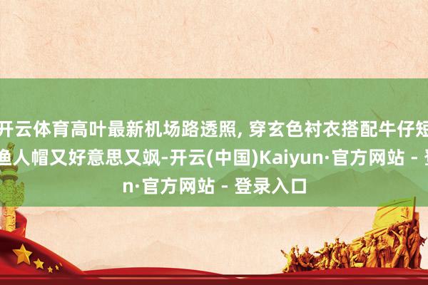开云体育高叶最新机场路透照, 穿玄色衬衣搭配牛仔短裤 戴着渔人帽又好意思又飒-开云(中国)Kaiyun·官方网站 - 登录入口