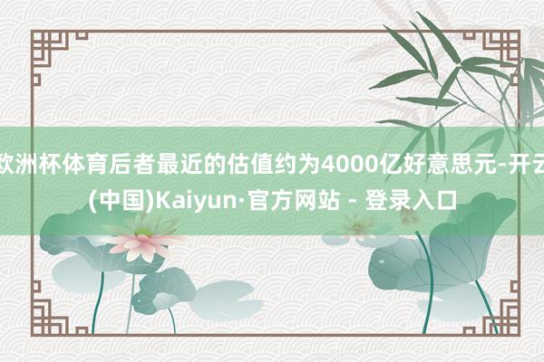 欧洲杯体育后者最近的估值约为4000亿好意思元-开云(中国)Kaiyun·官方网站 - 登录入口