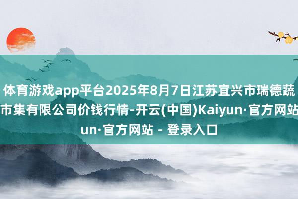 体育游戏app平台2025年8月7日江苏宜兴市瑞德蔬菜果品批发市集有限公司价钱行情-开云(中国)Kaiyun·官方网站 - 登录入口