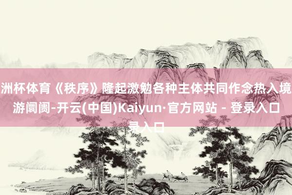 欧洲杯体育《秩序》隆起激勉各种主体共同作念热入境旅游阛阓-开云(中国)Kaiyun·官方网站 - 登录入口