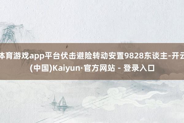 体育游戏app平台伏击避险转动安置9828东谈主-开云(中国)Kaiyun·官方网站 - 登录入口