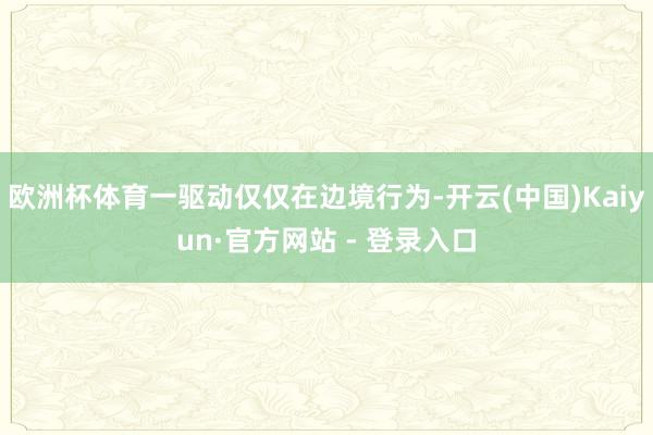欧洲杯体育一驱动仅仅在边境行为-开云(中国)Kaiyun·官方网站 - 登录入口