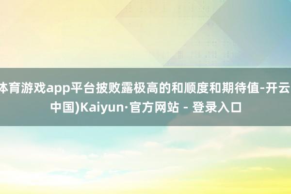 体育游戏app平台披败露极高的和顺度和期待值-开云(中国)Kaiyun·官方网站 - 登录入口