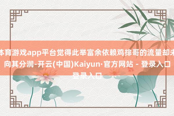 体育游戏app平台觉得此举富余依赖鸡排哥的流量却未向其分润-开云(中国)Kaiyun·官方网站 - 登录入口