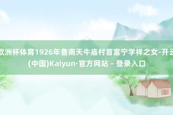 欧洲杯体育1926年鲁南天牛庙村首富宁学祥之女-开云(中国)Kaiyun·官方网站 - 登录入口