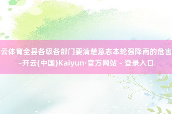 开云体育全县各级各部门要清楚意志本轮强降雨的危害性-开云(中国)Kaiyun·官方网站 - 登录入口