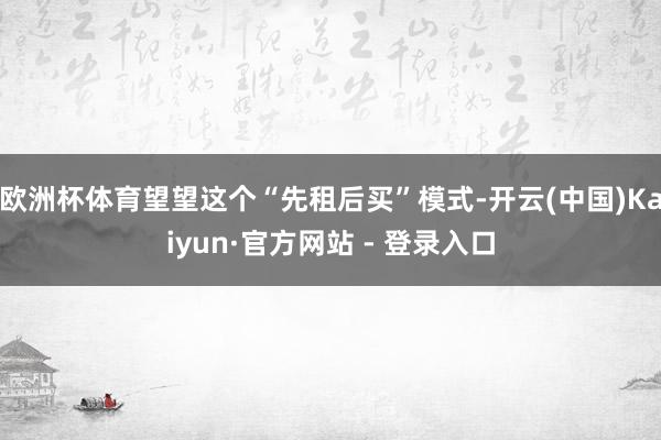欧洲杯体育望望这个“先租后买”模式-开云(中国)Kaiyun·官方网站 - 登录入口