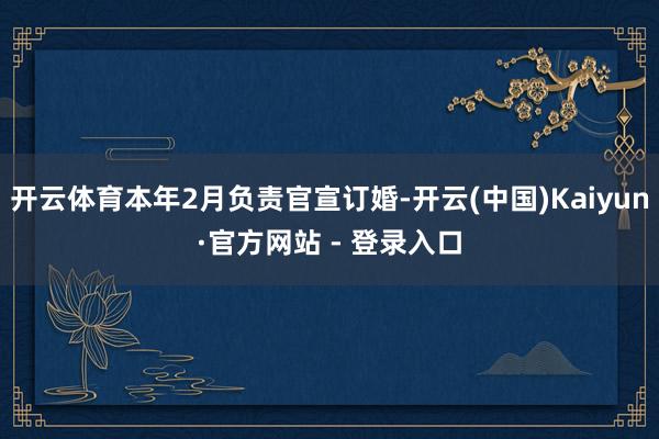 开云体育本年2月负责官宣订婚-开云(中国)Kaiyun·官方网站 - 登录入口