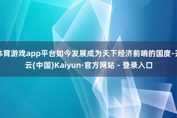 体育游戏app平台如今发展成为天下经济前哨的国度-开云(中国)Kaiyun·官方网站 - 登录入口