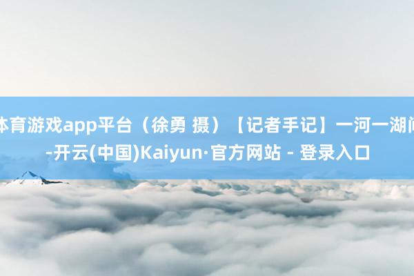 体育游戏app平台（徐勇 摄）【记者手记】一河一湖间-开云(中国)Kaiyun·官方网站 - 登录入口
