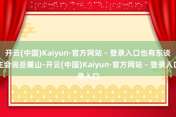开云(中国)Kaiyun·官方网站 - 登录入口也有东谈主会说岳麓山-开云(中国)Kaiyun·官方网站 - 登录入口