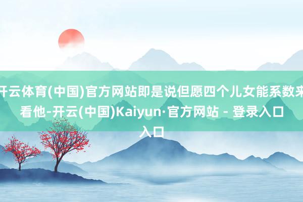 开云体育(中国)官方网站即是说但愿四个儿女能系数来看他-开云(中国)Kaiyun·官方网站 - 登录入口