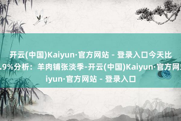 开云(中国)Kaiyun·官方网站 - 登录入口今天比昨天高潮↑0.9%分析：羊肉铺张淡季-开云(中国)Kaiyun·官方网站 - 登录入口