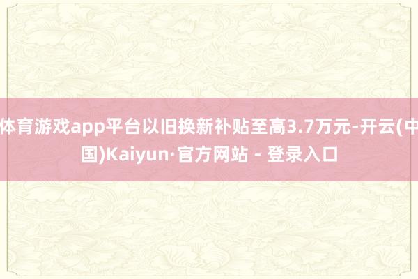 体育游戏app平台以旧换新补贴至高3.7万元-开云(中国)Kaiyun·官方网站 - 登录入口