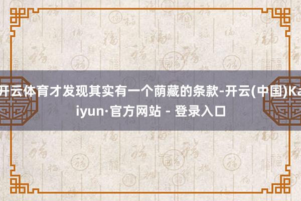开云体育才发现其实有一个荫藏的条款-开云(中国)Kaiyun·官方网站 - 登录入口