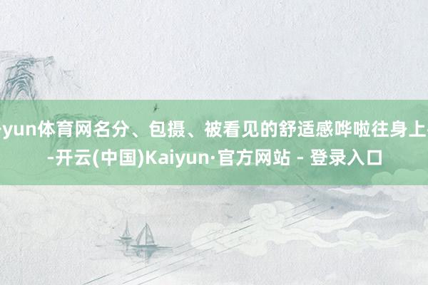 开yun体育网名分、包摄、被看见的舒适感哗啦往身上扑-开云(中国)Kaiyun·官方网站 - 登录入口