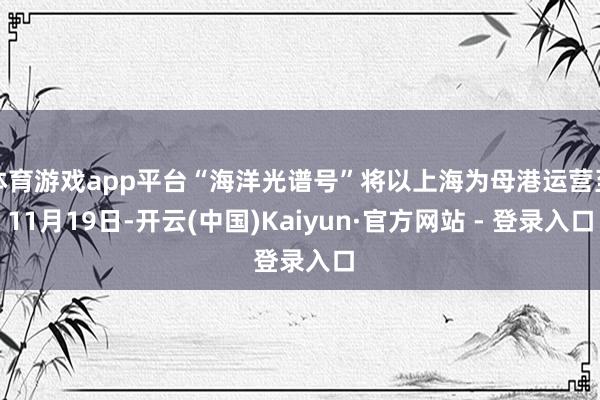 体育游戏app平台“海洋光谱号”将以上海为母港运营至11月19日-开云(中国)Kaiyun·官方网站 - 登录入口