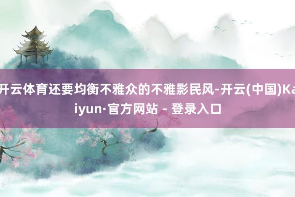 开云体育还要均衡不雅众的不雅影民风-开云(中国)Kaiyun·官方网站 - 登录入口
