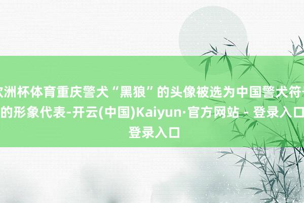 欧洲杯体育重庆警犬“黑狼”的头像被选为中国警犬符号的形象代表-开云(中国)Kaiyun·官方网站 - 登录入口
