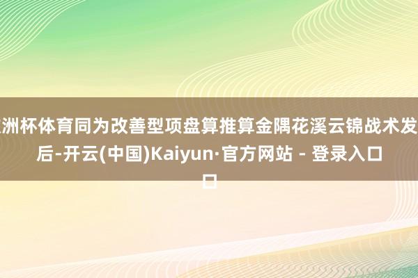 欧洲杯体育同为改善型项盘算推算金隅花溪云锦战术发布后-开云(中国)Kaiyun·官方网站 - 登录入口