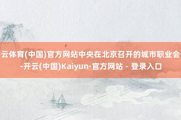 开云体育(中国)官方网站中央在北京召开的城市职业会议-开云(中国)Kaiyun·官方网站 - 登录入口