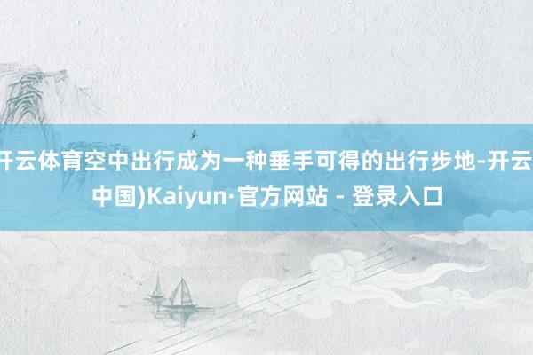 开云体育空中出行成为一种垂手可得的出行步地-开云(中国)Kaiyun·官方网站 - 登录入口