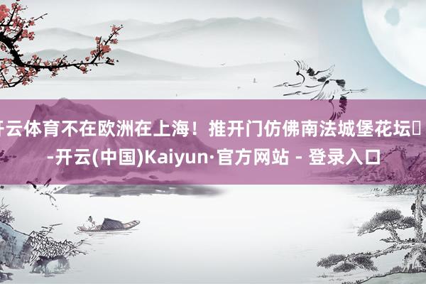 开云体育不在欧洲在上海！推开门仿佛南法城堡花坛⛲️-开云(中国)Kaiyun·官方网站 - 登录入口