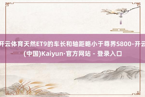 开云体育天然ET9的车长和轴距略小于尊界S800-开云(中国)Kaiyun·官方网站 - 登录入口