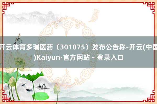 开云体育多瑞医药（301075）发布公告称-开云(中国)Kaiyun·官方网站 - 登录入口