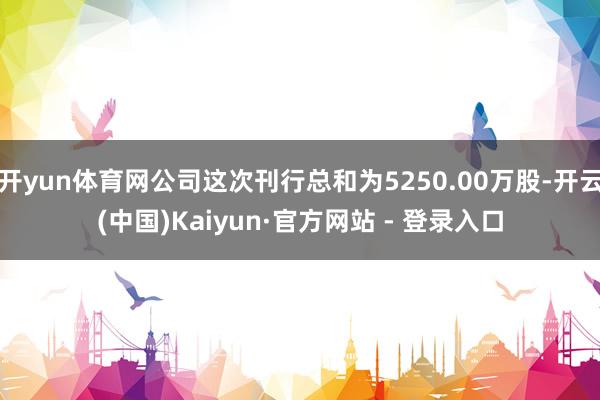 开yun体育网公司这次刊行总和为5250.00万股-开云(中国)Kaiyun·官方网站 - 登录入口