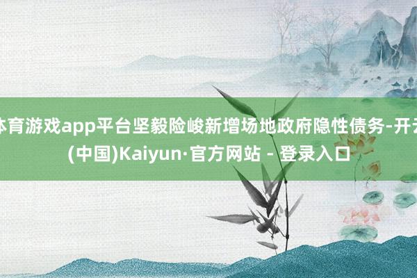 体育游戏app平台坚毅险峻新增场地政府隐性债务-开云(中国)Kaiyun·官方网站 - 登录入口