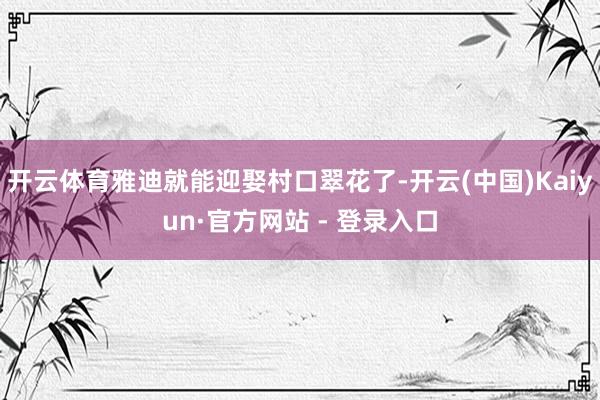 开云体育雅迪就能迎娶村口翠花了-开云(中国)Kaiyun·官方网站 - 登录入口