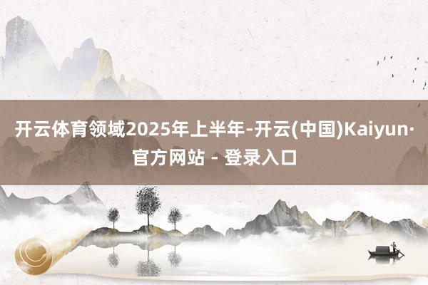 开云体育领域2025年上半年-开云(中国)Kaiyun·官方网站 - 登录入口