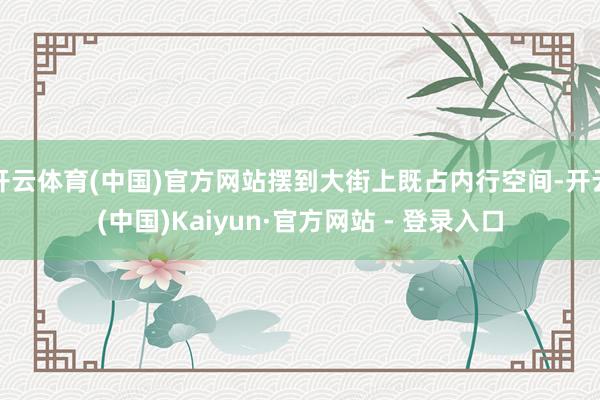 开云体育(中国)官方网站摆到大街上既占内行空间-开云(中国)Kaiyun·官方网站 - 登录入口