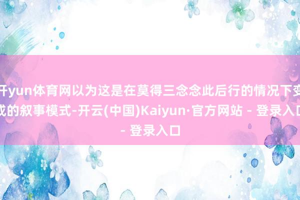 开yun体育网以为这是在莫得三念念此后行的情况下变成的叙事模式-开云(中国)Kaiyun·官方网站 - 登录入口