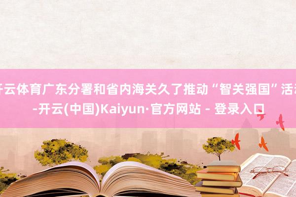开云体育广东分署和省内海关久了推动“智关强国”活动-开云(中国)Kaiyun·官方网站 - 登录入口