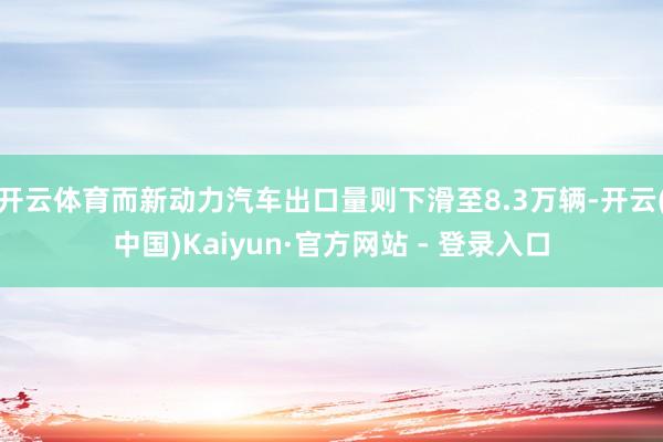 开云体育而新动力汽车出口量则下滑至8.3万辆-开云(中国)Kaiyun·官方网站 - 登录入口