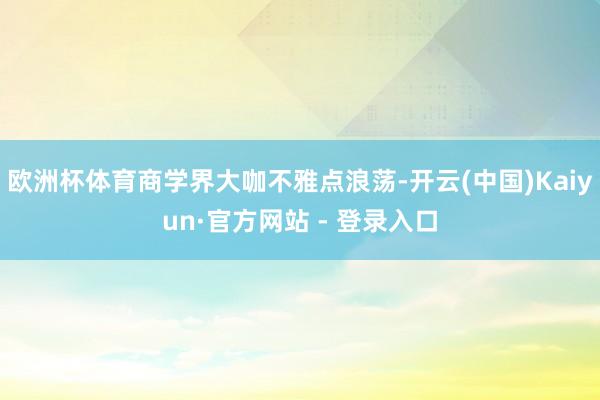 欧洲杯体育商学界大咖不雅点浪荡-开云(中国)Kaiyun·官方网站 - 登录入口