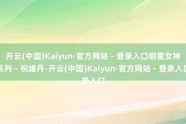 开云(中国)Kaiyun·官方网站 - 登录入口明星女神系列～祝绪丹-开云(中国)Kaiyun·官方网站 - 登录入口