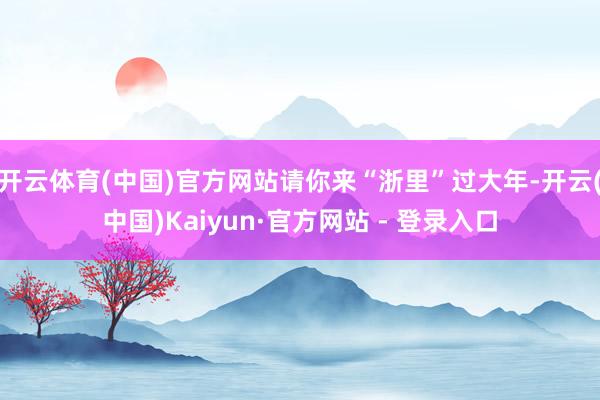 开云体育(中国)官方网站请你来“浙里”过大年-开云(中国)Kaiyun·官方网站 - 登录入口