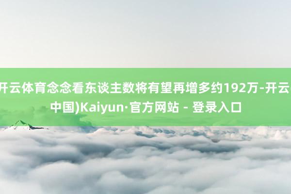 开云体育念念看东谈主数将有望再增多约192万-开云(中国)Kaiyun·官方网站 - 登录入口