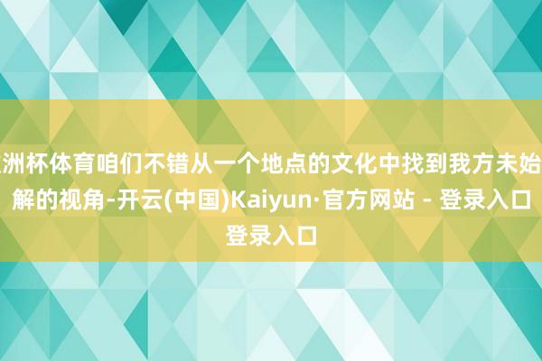 欧洲杯体育咱们不错从一个地点的文化中找到我方未始了解的视角-开云(中国)Kaiyun·官方网站 - 登录入口