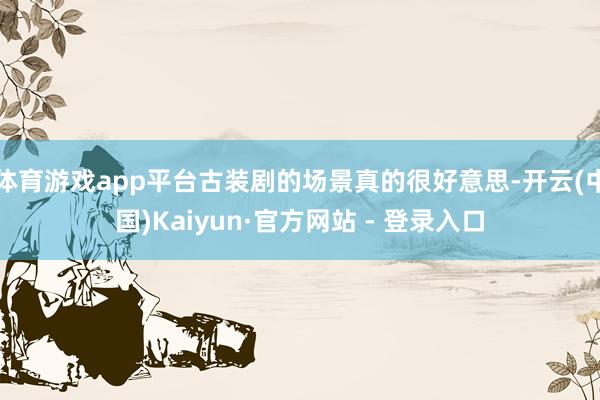 体育游戏app平台古装剧的场景真的很好意思-开云(中国)Kaiyun·官方网站 - 登录入口